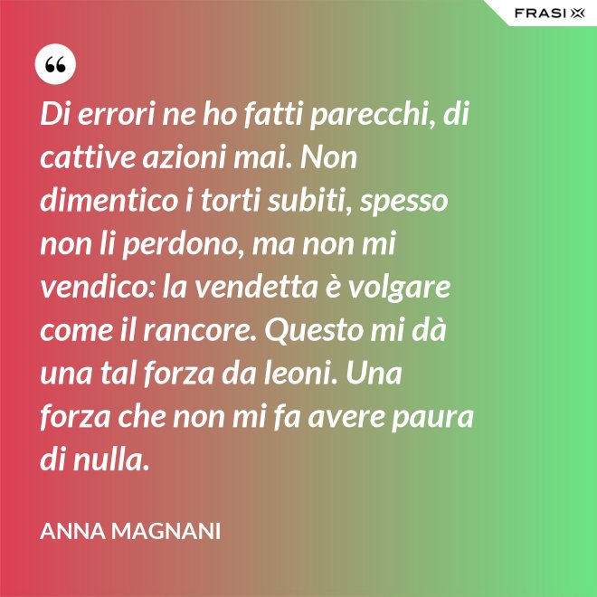 Di errori ne ho fatti parecchi, di cattive azioni mai. Non dimentico i torti subiti, spesso non li perdono, ma non mi vendico: la vendetta è volgare come il rancore. Questo mi dà una tal forza da leoni. Una forza che non mi fa avere paura di nulla. - Anna Magnani