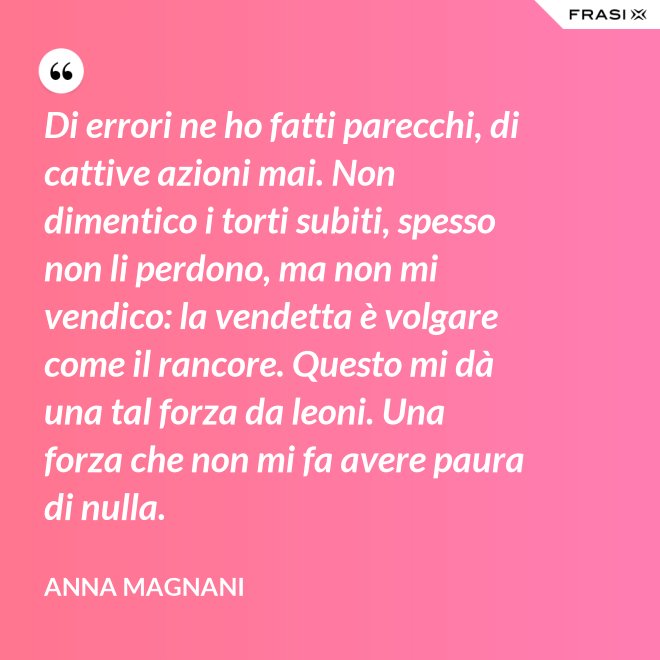 Di errori ne ho fatti parecchi, di cattive azioni mai. Non dimentico i torti subiti, spesso non li perdono, ma non mi vendico: la vendetta è volgare come il rancore. Questo mi dà una tal forza da leoni. Una forza che non mi fa avere paura di nulla. - Anna Magnani