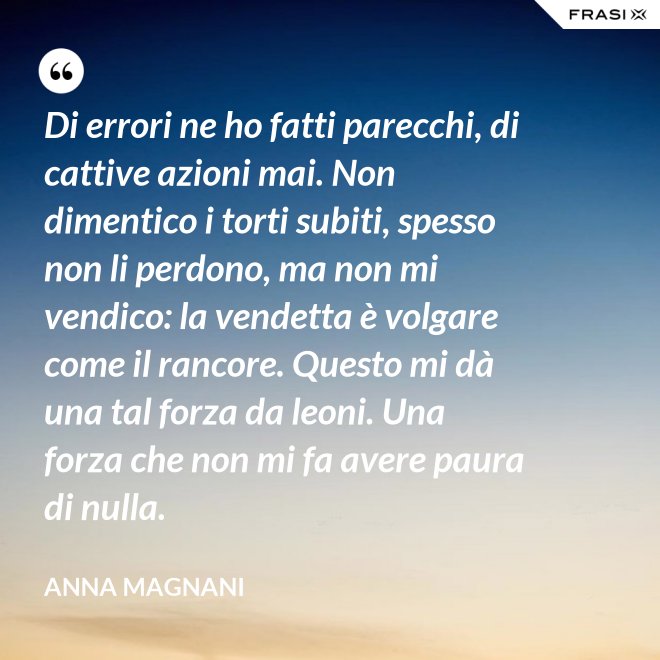 Di errori ne ho fatti parecchi, di cattive azioni mai. Non dimentico i torti subiti, spesso non li perdono, ma non mi vendico: la vendetta è volgare come il rancore. Questo mi dà una tal forza da leoni. Una forza che non mi fa avere paura di nulla. - Anna Magnani