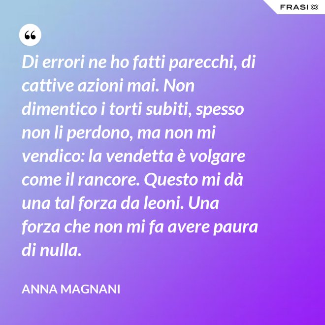 Di errori ne ho fatti parecchi, di cattive azioni mai. Non dimentico i torti subiti, spesso non li perdono, ma non mi vendico: la vendetta è volgare come il rancore. Questo mi dà una tal forza da leoni. Una forza che non mi fa avere paura di nulla. - Anna Magnani