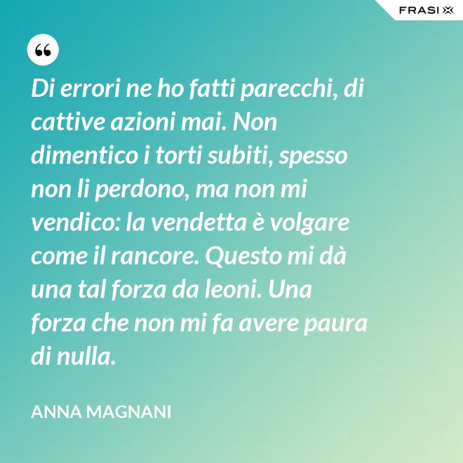 Di errori ne ho fatti parecchi, di cattive azioni mai. Non dimentico i torti subiti, spesso non li perdono, ma non mi vendico: la vendetta è volgare come il rancore. Questo mi dà una tal forza da leoni. Una forza che non mi fa avere paura di nulla. - Anna Magnani