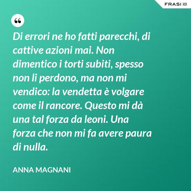 Di errori ne ho fatti parecchi, di cattive azioni mai. Non dimentico i torti subiti, spesso non li perdono, ma non mi vendico: la vendetta è volgare come il rancore. Questo mi dà una tal forza da leoni. Una forza che non mi fa avere paura di nulla. - Anna Magnani