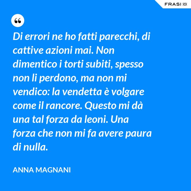 Di errori ne ho fatti parecchi, di cattive azioni mai. Non dimentico i torti subiti, spesso non li perdono, ma non mi vendico: la vendetta è volgare come il rancore. Questo mi dà una tal forza da leoni. Una forza che non mi fa avere paura di nulla. - Anna Magnani