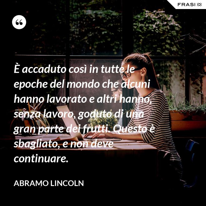 È accaduto così in tutte le epoche del mondo che alcuni hanno lavorato e altri hanno, senza lavoro, goduto di una gran parte dei frutti. Questo è sbagliato, e non deve continuare. - Abramo Lincoln