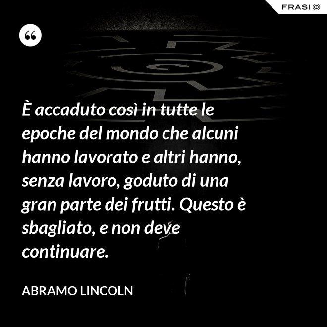 È accaduto così in tutte le epoche del mondo che alcuni hanno lavorato e altri hanno, senza lavoro, goduto di una gran parte dei frutti. Questo è sbagliato, e non deve continuare. - Abramo Lincoln