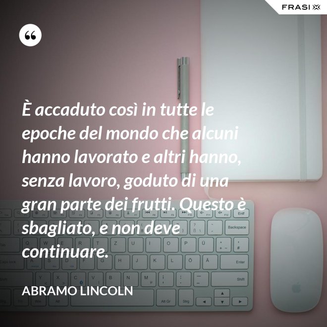 È accaduto così in tutte le epoche del mondo che alcuni hanno lavorato e altri hanno, senza lavoro, goduto di una gran parte dei frutti. Questo è sbagliato, e non deve continuare. - Abramo Lincoln