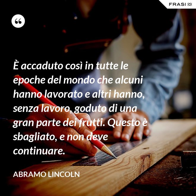 È accaduto così in tutte le epoche del mondo che alcuni hanno lavorato e altri hanno, senza lavoro, goduto di una gran parte dei frutti. Questo è sbagliato, e non deve continuare. - Abramo Lincoln