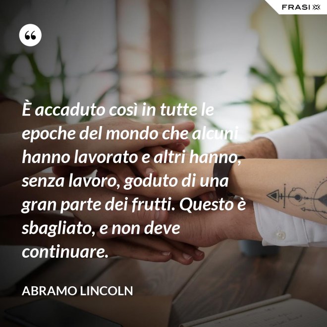 È accaduto così in tutte le epoche del mondo che alcuni hanno lavorato e altri hanno, senza lavoro, goduto di una gran parte dei frutti. Questo è sbagliato, e non deve continuare. - Abramo Lincoln
