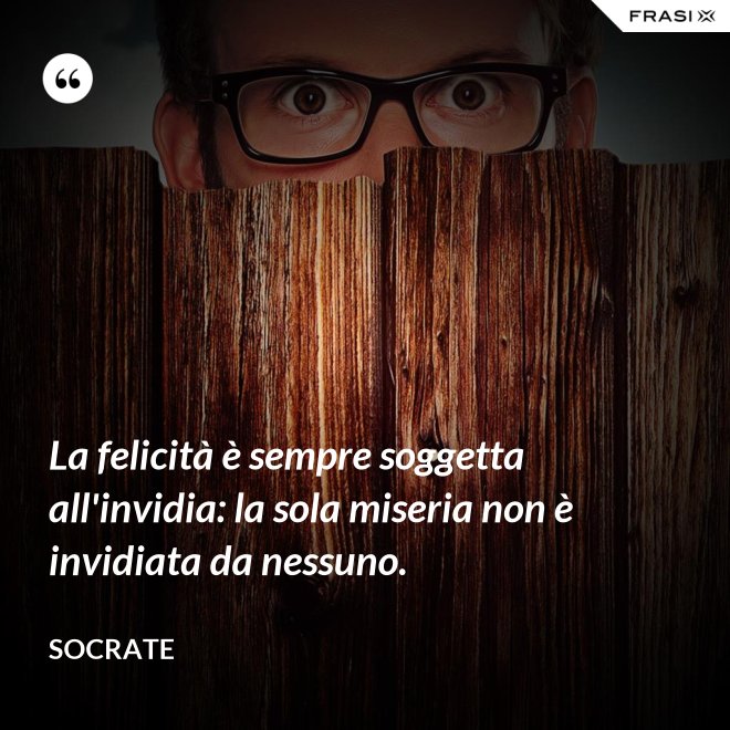 La felicità è sempre soggetta all'invidia: la sola miseria non è invidiata da nessuno. - Socrate