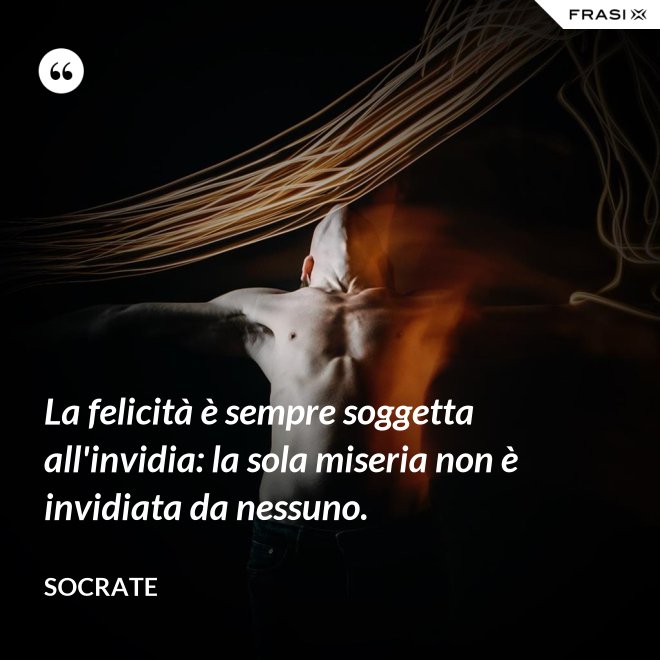 La felicità è sempre soggetta all'invidia: la sola miseria non è invidiata da nessuno. - Socrate