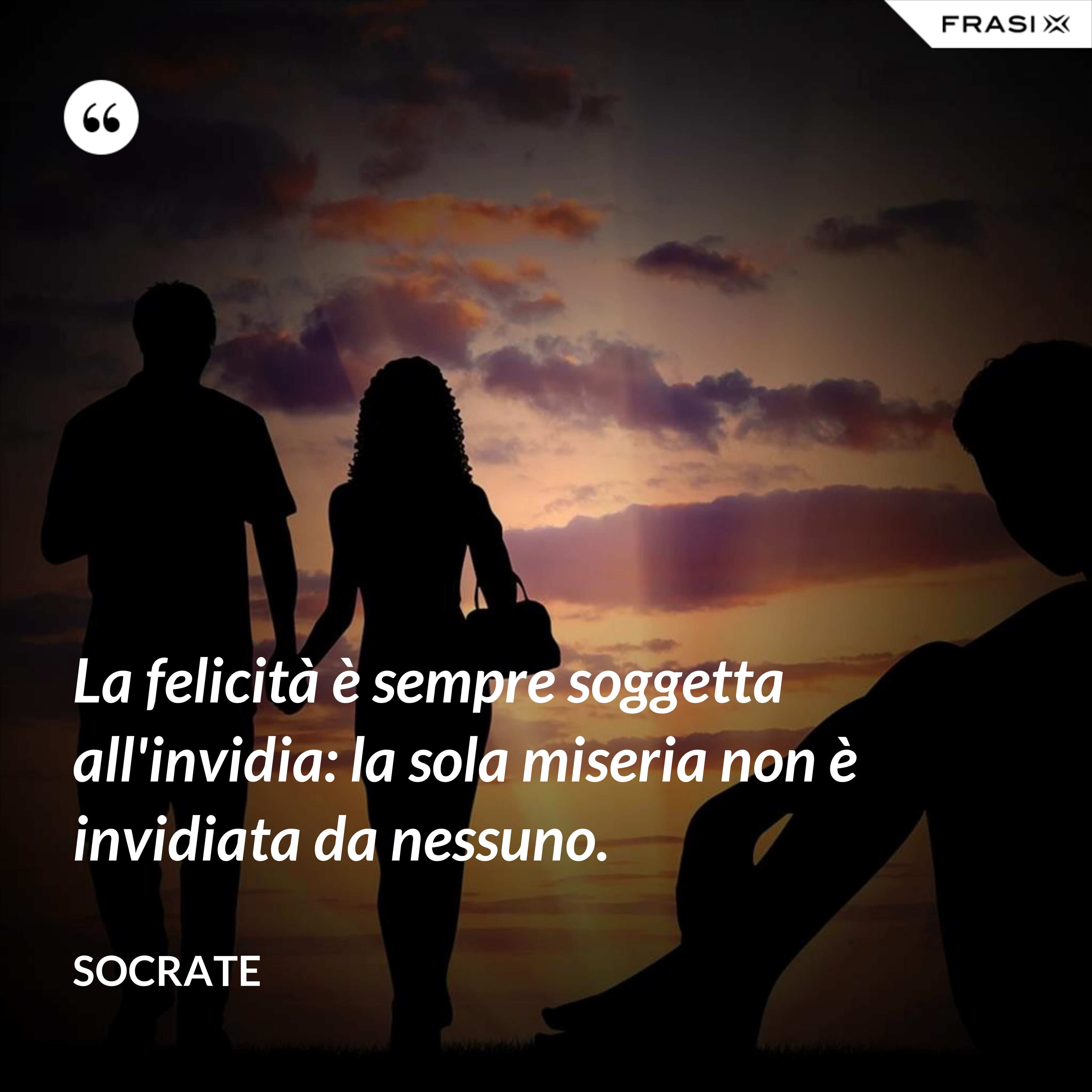La felicità è sempre soggetta all'invidia: la sola miseria non è invidiata da nessuno. - Socrate