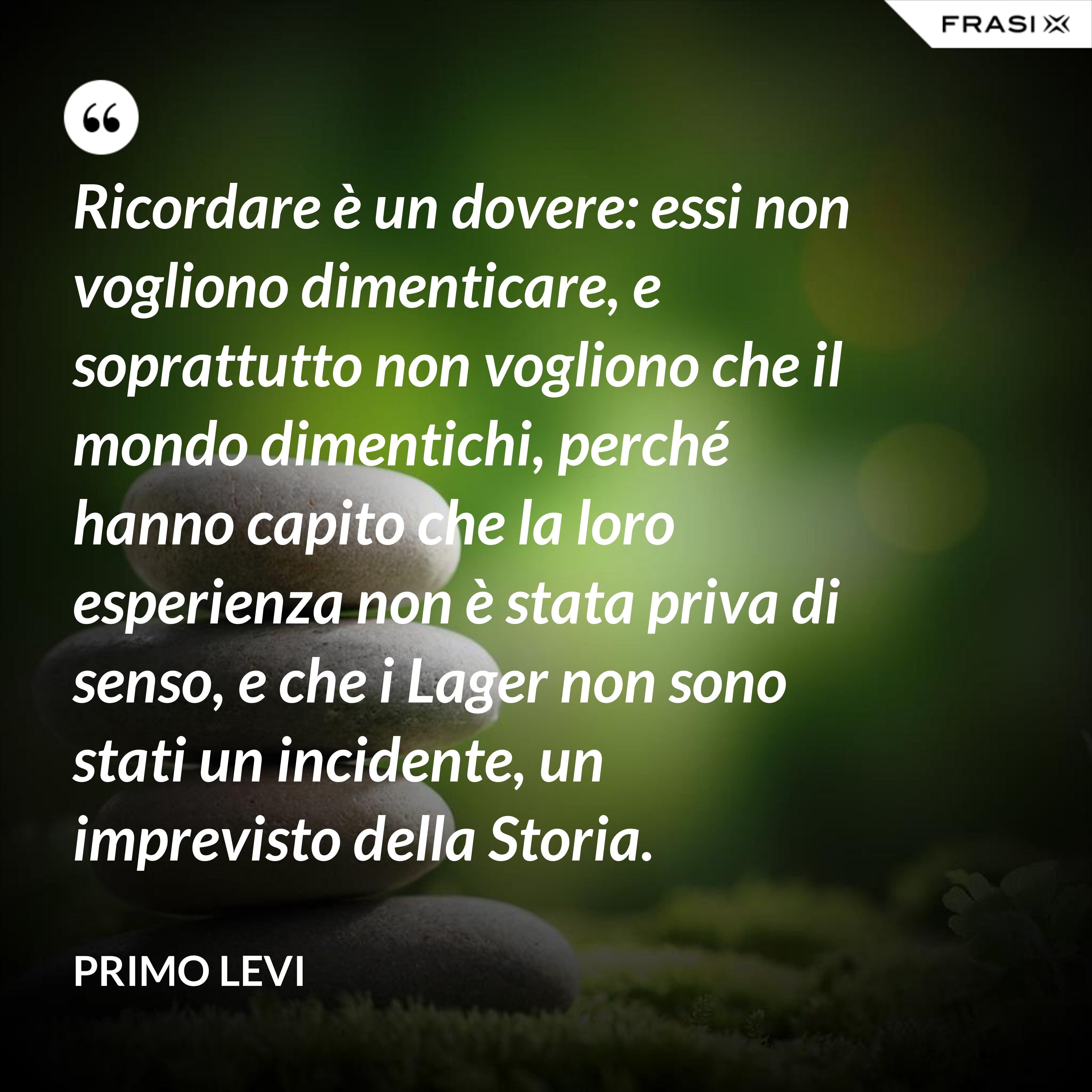 Ricordare è un dovere: essi non vogliono dimenticare, e soprattutto non vogliono che il mondo dimentichi, perché hanno capito che la loro esperienza non è stata priva di senso, e che i Lager non sono stati un incidente, un imprevisto della Storia. - Primo Levi