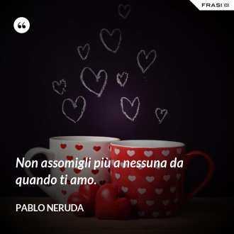 Non assomigli più a nessuna da quando ti amo. - Pablo Neruda