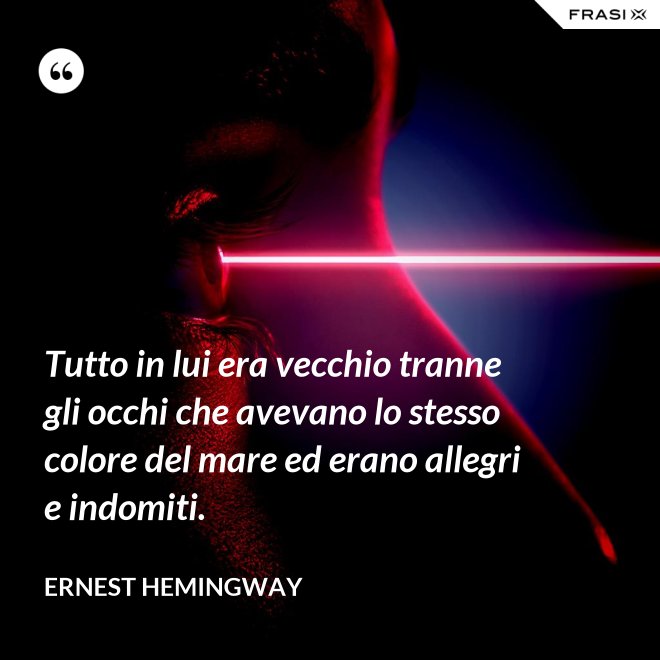 Tutto in lui era vecchio tranne gli occhi che avevano lo stesso colore del mare ed erano allegri e indomiti. - Ernest Hemingway