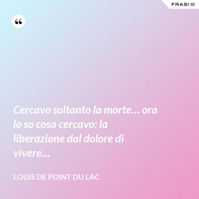 Cercavo soltanto la morte… ora lo so cosa cercavo: la liberazione dal dolore di vivere… - Louis De Point du Lac