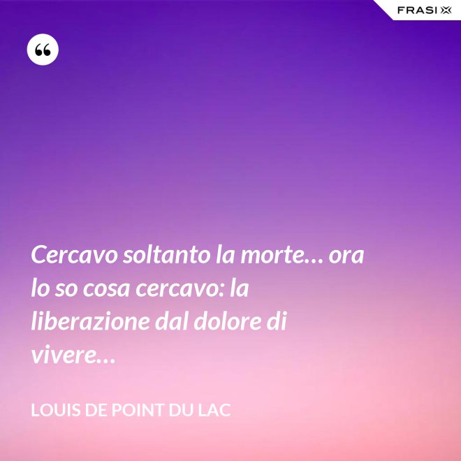 Cercavo soltanto la morte… ora lo so cosa cercavo: la liberazione dal dolore di vivere… - Louis De Point du Lac