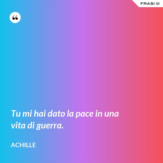 Tu mi hai dato la pace in una vita di guerra. - Achille