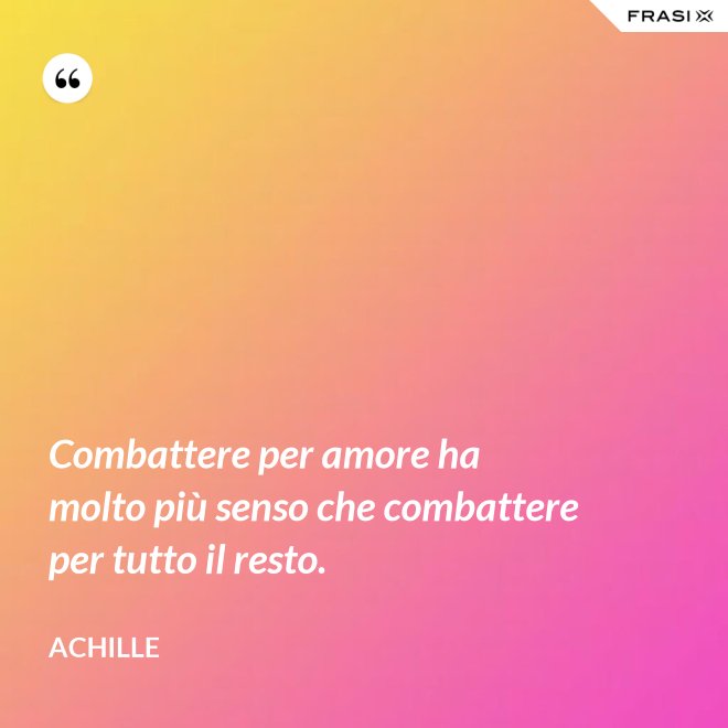 Combattere per amore ha molto più senso che combattere per tutto il resto. - Achille