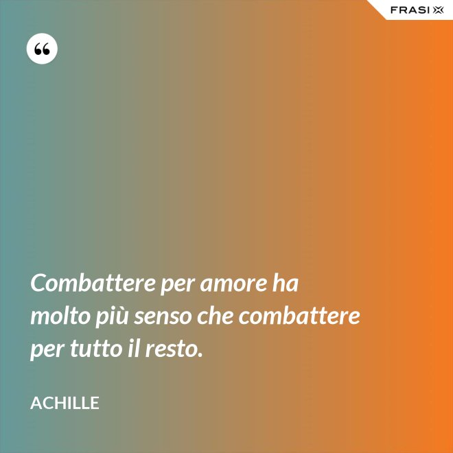 Combattere per amore ha molto più senso che combattere per tutto il resto. - Achille