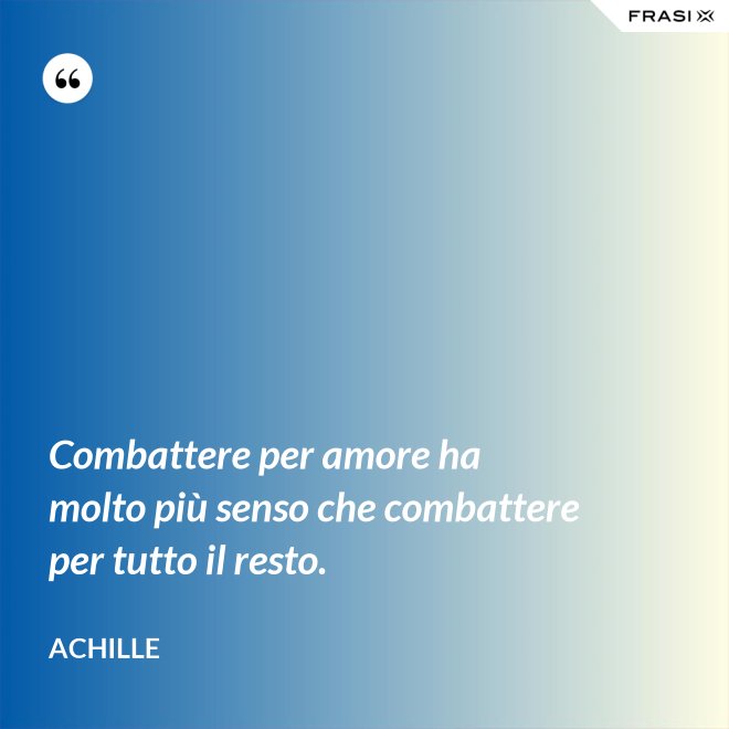 Combattere per amore ha molto più senso che combattere per tutto il resto. - Achille