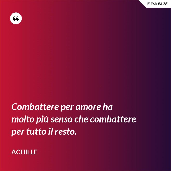 Combattere per amore ha molto più senso che combattere per tutto il resto. - Achille