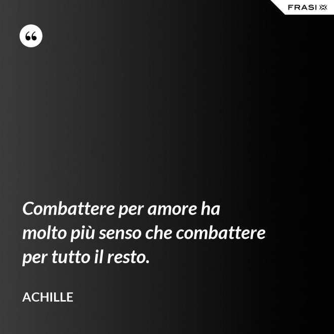 Combattere per amore ha molto più senso che combattere per tutto il resto. - Achille