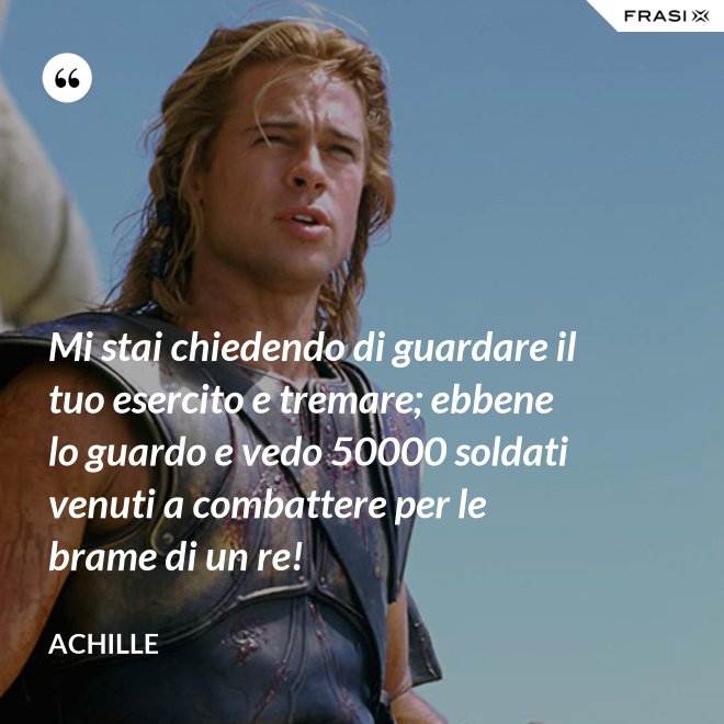 Mi stai chiedendo di guardare il tuo esercito e tremare; ebbene lo guardo e vedo 50000 soldati venuti a combattere per le brame di un re! - Achille
