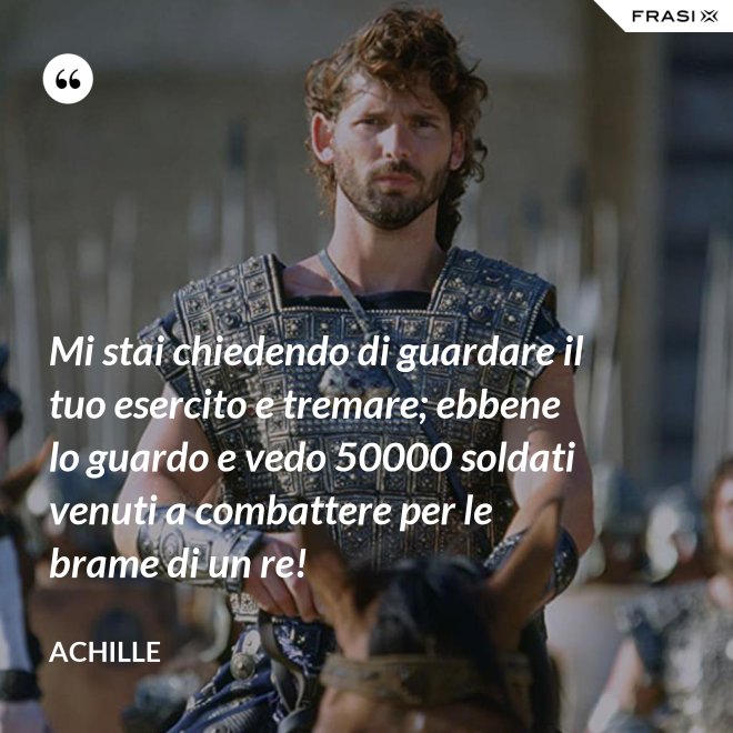 Mi stai chiedendo di guardare il tuo esercito e tremare; ebbene lo guardo e vedo 50000 soldati venuti a combattere per le brame di un re! - Achille