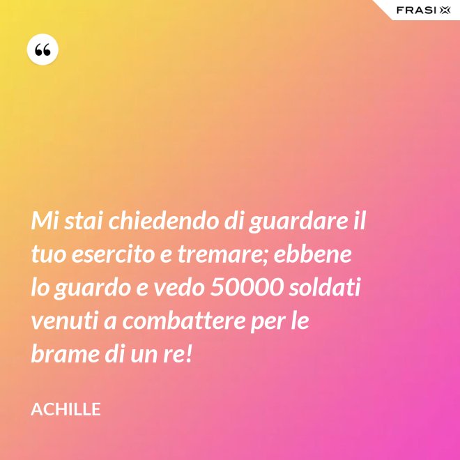 Mi stai chiedendo di guardare il tuo esercito e tremare; ebbene lo guardo e vedo 50000 soldati venuti a combattere per le brame di un re! - Achille
