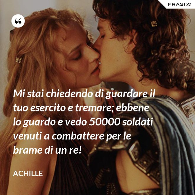 Mi stai chiedendo di guardare il tuo esercito e tremare; ebbene lo guardo e vedo 50000 soldati venuti a combattere per le brame di un re! - Achille