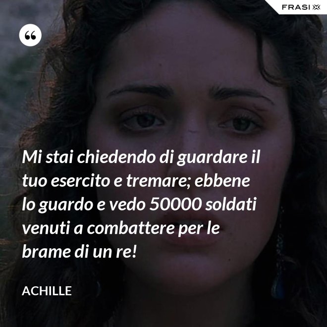 Mi stai chiedendo di guardare il tuo esercito e tremare; ebbene lo guardo e vedo 50000 soldati venuti a combattere per le brame di un re! - Achille