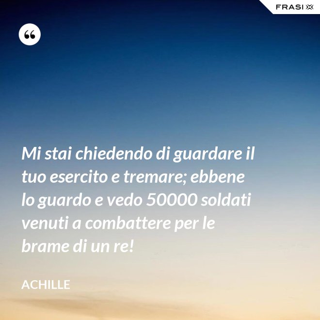 Mi stai chiedendo di guardare il tuo esercito e tremare; ebbene lo guardo e vedo 50000 soldati venuti a combattere per le brame di un re! - Achille