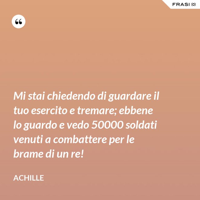 Mi stai chiedendo di guardare il tuo esercito e tremare; ebbene lo guardo e vedo 50000 soldati venuti a combattere per le brame di un re! - Achille
