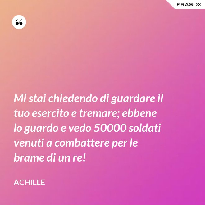 Mi stai chiedendo di guardare il tuo esercito e tremare; ebbene lo guardo e vedo 50000 soldati venuti a combattere per le brame di un re! - Achille