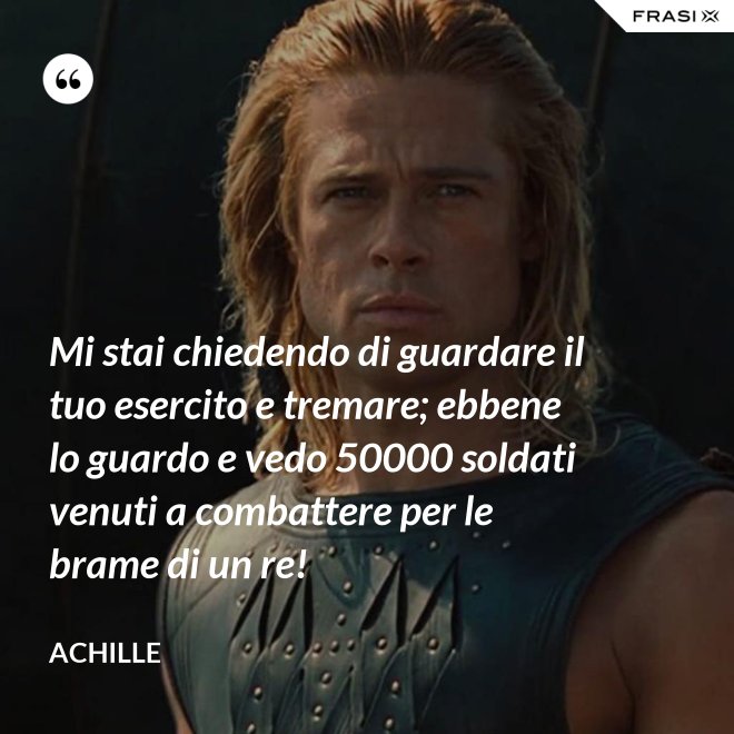 Mi stai chiedendo di guardare il tuo esercito e tremare; ebbene lo guardo e vedo 50000 soldati venuti a combattere per le brame di un re! - Achille