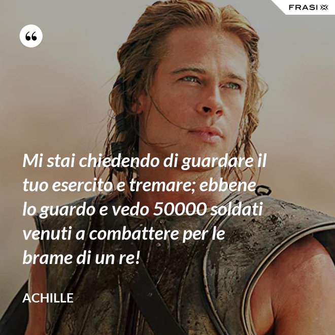 Mi stai chiedendo di guardare il tuo esercito e tremare; ebbene lo guardo e vedo 50000 soldati venuti a combattere per le brame di un re! - Achille