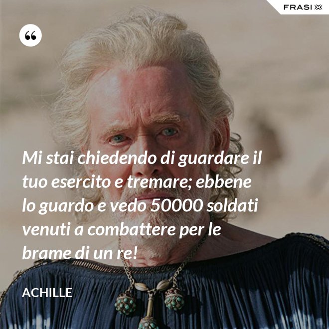 Mi stai chiedendo di guardare il tuo esercito e tremare; ebbene lo guardo e vedo 50000 soldati venuti a combattere per le brame di un re! - Achille