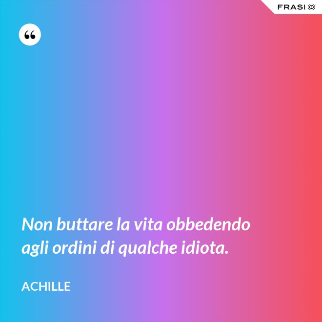 Non buttare la vita obbedendo agli ordini di qualche idiota. - Achille