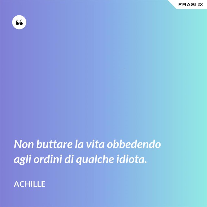 Non buttare la vita obbedendo agli ordini di qualche idiota. - Achille