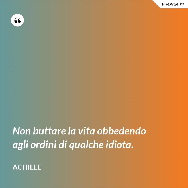 Non buttare la vita obbedendo agli ordini di qualche idiota. - Achille
