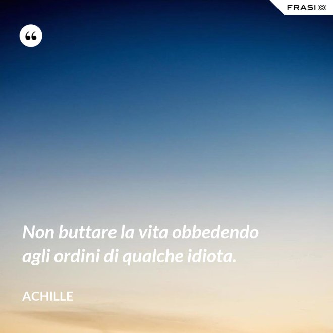 Non buttare la vita obbedendo agli ordini di qualche idiota. - Achille