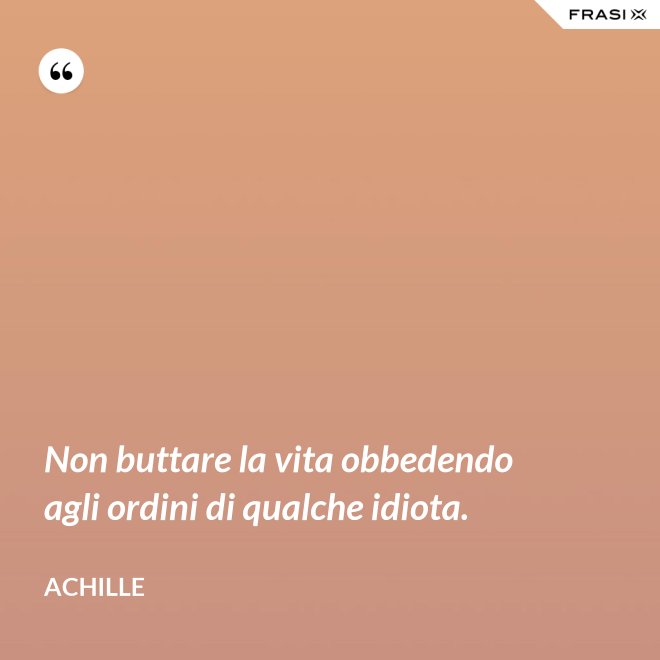 Non buttare la vita obbedendo agli ordini di qualche idiota. - Achille