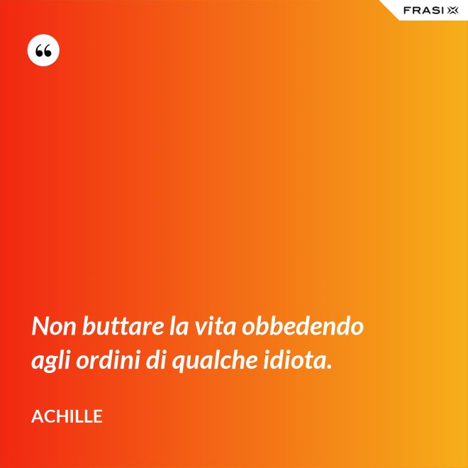 Non buttare la vita obbedendo agli ordini di qualche idiota. - Achille