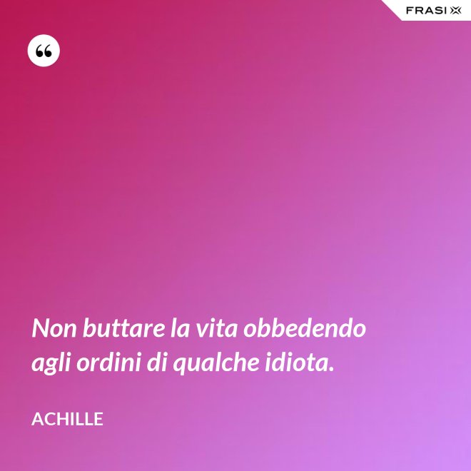 Non buttare la vita obbedendo agli ordini di qualche idiota. - Achille