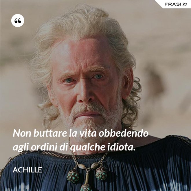 Non buttare la vita obbedendo agli ordini di qualche idiota. - Achille
