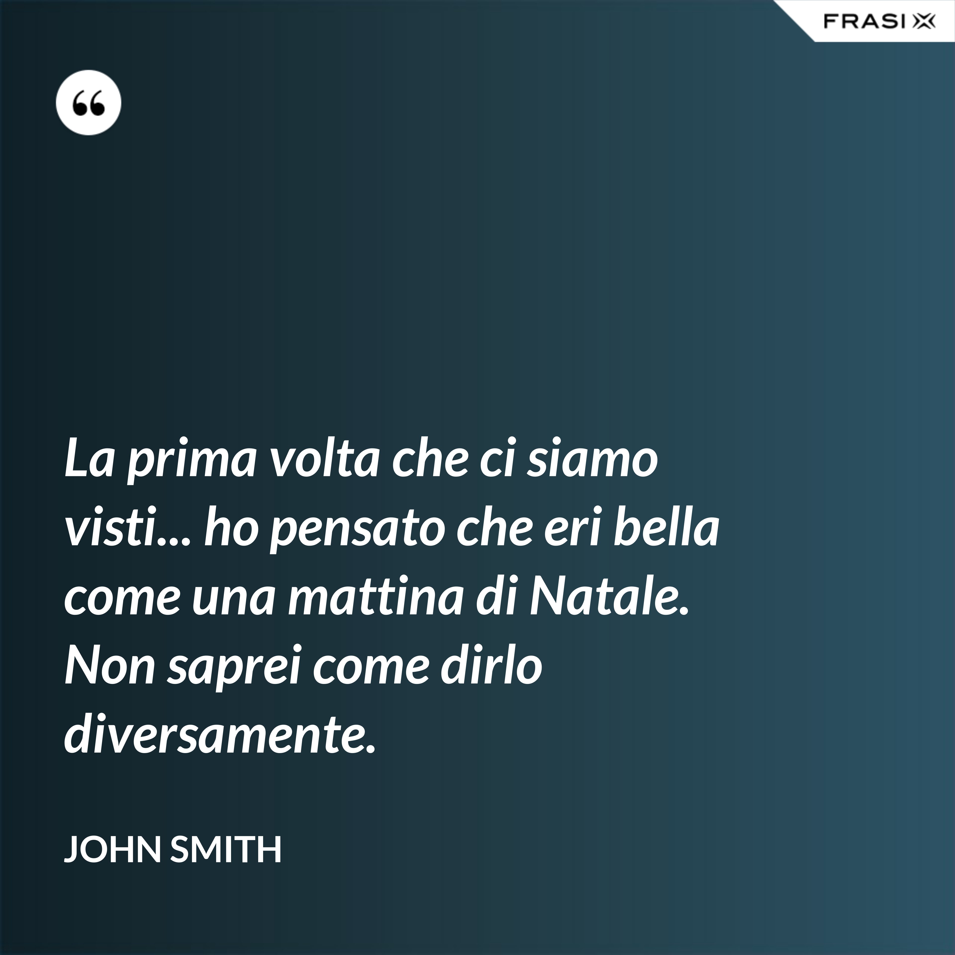 La prima volta che ci siamo visti... ho pensato che eri bella come una mattina di Natale. Non saprei come dirlo diversamente. - John Smith
