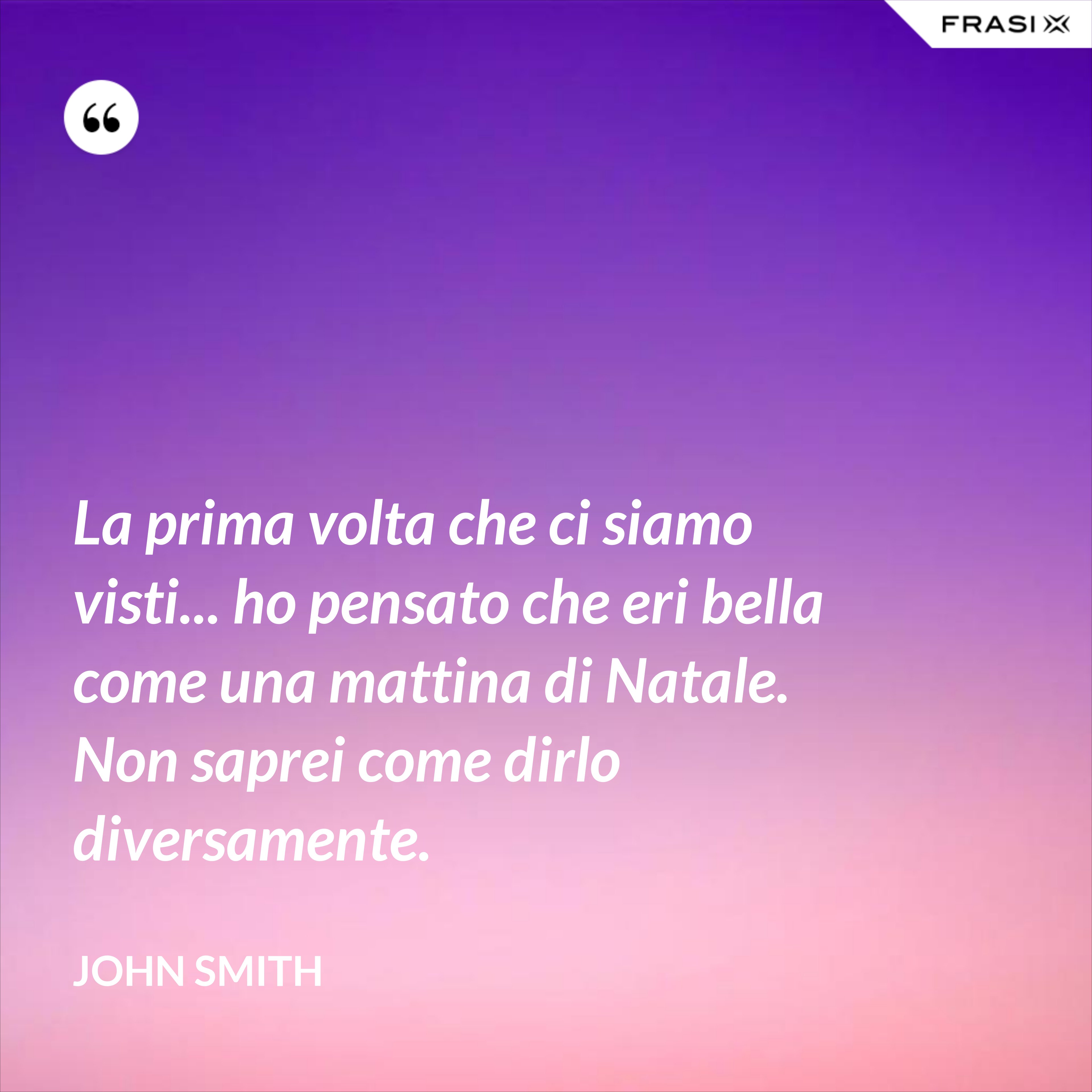 La prima volta che ci siamo visti... ho pensato che eri bella come una mattina di Natale. Non saprei come dirlo diversamente. - John Smith