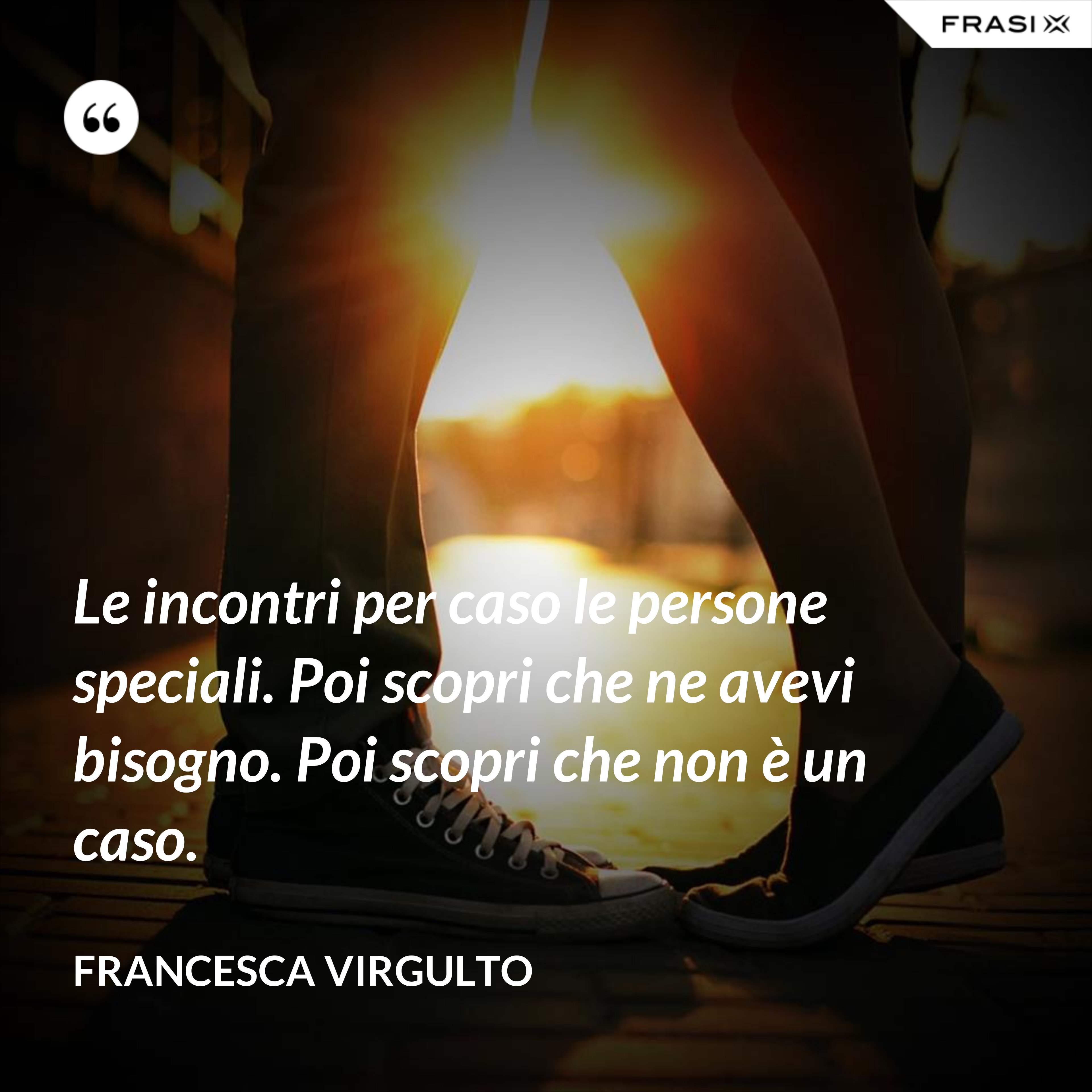 Le incontri per caso le persone speciali. Poi scopri che ne avevi bisogno. Poi scopri che non è un caso. - Francesca Virgulto