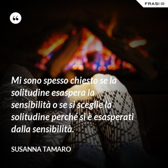 Mi sono spesso chiesto se la solitudine esaspera la sensibilità o se si sceglie la solitudine perché si è esasperati dalla sensibilità. - Susanna Tamaro