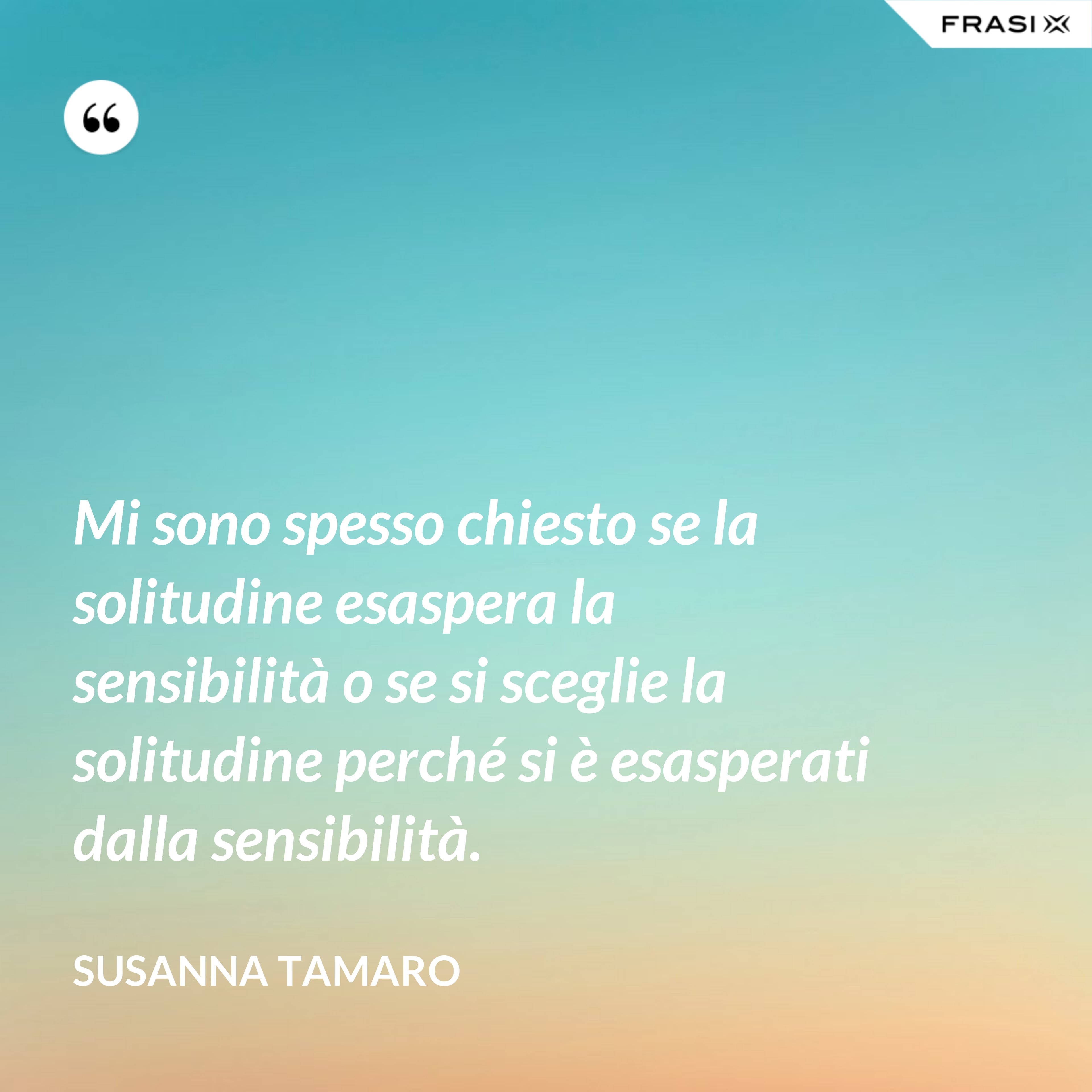 Mi sono spesso chiesto se la solitudine esaspera la sensibilità o se si sceglie la solitudine perché si è esasperati dalla sensibilità. - Susanna Tamaro